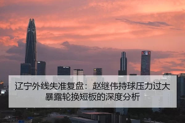 辽宁外线失准复盘：赵继伟持球压力过大暴露轮换短板的深度分析