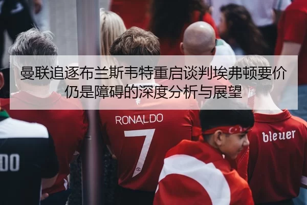 曼联追逐布兰斯韦特重启谈判埃弗顿要价仍是障碍的深度分析与展望
