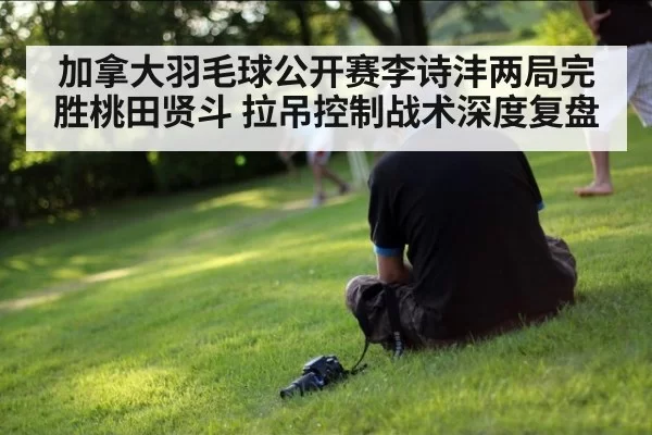 加拿大羽毛球公开赛李诗沣两局完胜桃田贤斗 拉吊控制战术深度复盘