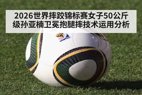 2026世界摔跤锦标赛女子50公斤级孙亚楠卫冕抱腿摔技术运用分析