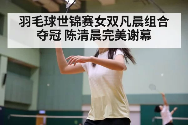 羽毛球世锦赛女双凡晨组合夺冠 陈清晨完美谢幕