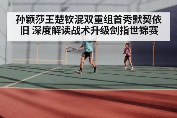 孙颖莎王楚钦混双重组首秀默契依旧 深度解读战术升级剑指世锦赛